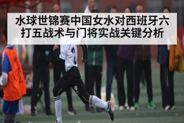 水球世锦赛中国女水对西班牙六打五战术与门将实战关键分析