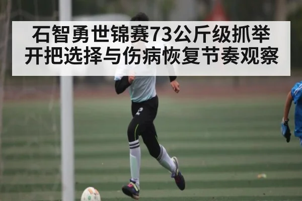 石智勇世锦赛73公斤级抓举开把选择与伤病恢复节奏观察